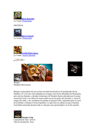 Black King Bar
Lo Vende: Protectorate
OPCIONAL
Shiva's Guard
Lo Vende: Protectorate
Orchid Malevolence
Lo Vende: Arcane Sanctum

Mangix
Pandaren Brewmaster
Mangix es procedente de una secreta sociedad localizada en el inexplorada isla de
Pandaria. El vivió una vida refugiada en su hogar cerca de las Montañas de Stonetalon,
pero aún las distantes y doradas extensiones de Pandaria fueron afectados por la mano
oscura del Azote. Los sabios de mayor edad oyeron los gritos del inocente, y vieron la
sangre del caido, y así, acordaron en mandar un guerrero élite, esperando girar el curso
de la batalla y restaurar el Gran Equilibrio. Lo qué ellos no sabian era que el barman
local había entrenado durante toda su vida para esta oportunidad y no la iba a perder.
Thunder Clap
Capacidad de Tipo: Activar
Tipo de orientación: Área
 
