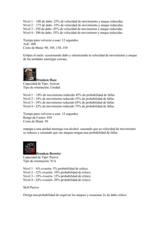 Nivel 1 – 100 de daño. 25% de velocidad de movimiento y ataque reducidas.
Nivel 2 – 175 de daño. 35% de velocidad de movimiento y ataque reducidas.
Nivel 3 - 250 de daño. 45% de velocidad de movimiento y ataque reducidas.
Nivel 4 - 300 de daño. 55% de velocidad de movimiento y ataque reducidas.
Tiempo para volverse a usar: 12 segundos
AoE: 400
Costo de Maná: 90, 105, 130, 150
Golpea el suelo. ocasionando daño y ralentizando la velocidad de movimiento y ataque
de las unidades enemigas cercaas.
Drunken Haze
Capacidad de Tipo: Activar
Tipo de orientación: Unidad
Nivel 1 – 10% de movimiento reducido 45% de probabilidad de fallar.
Nivel 2 - 14% de movimiento reducido 55% de probabilidad de fallar.
Nivel 3 - 18% de movimiento reducido 65% de probabilidad de fallar.
Nivel 4 - 22% de movimiento reducido 75% de probabilidad de fallar.
Tiempo para volverse a usar: 12 segundos
Rango de Casteo: 850
Costo de Maná: 50
empapa a una unidad enemiga con alcohol. causando que su velocidad de movimiento
se reduzca y causando que sus ataques tengan una probabilidad de fallar.
Drunken Brawler
Capacidad de Tipo: Pasivo
Tipo de orientación: N/A
Nivel 1 – 6% evasión. 5% probabilidad de critico.
Nivel 2 - 12% evasión. 10% probabilidad de critico.
Nivel 3 - 18% evasión. 15% probabilidad de critico.
Nivel 4 - 24% evasión. 20% probabilidad de critico.
Skill Pasivo
Otorga una probabilidad de esquivar los ataques y ocasionar 2x de daño critico.
 