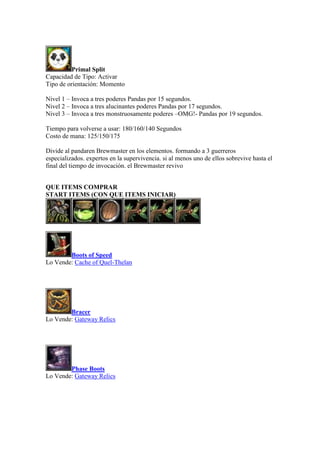 Primal Split
Capacidad de Tipo: Activar
Tipo de orientación: Momento
Nivel 1 – Invoca a tres poderes Pandas por 15 segundos.
Nivel 2 – Invoca a tres alucinantes poderes Pandas por 17 segundos.
Nivel 3 – Invoca a tres monstruosamente poderes –OMG!- Pandas por 19 segundos.
Tiempo para volverse a usar: 180/160/140 Segundos
Costo de mana: 125/150/175
Divide al pandaren Brewmaster en los elementos. formando a 3 guerreros
especializados. expertos en la supervivencia. si al menos uno de ellos sobrevive hasta el
final del tiempo de invocación. el Brewmaster revivo
QUE ITEMS COMPRAR
START ITEMS (CON QUE ITEMS INICIAR)
Boots of Speed
Lo Vende: Cache of Quel-Thelan
Bracer
Lo Vende: Gateway Relics
Phase Boots
Lo Vende: Gateway Relics
 