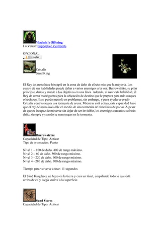 Vladmir's Offering
Lo Vende: Supportive Vestments
OPCIONAL

Crixalis
Sand King
El Rey de arena hace hincapié en la zona de daño de efecto más que la mayoría. Los
cuatro de sus habilidades puede dañar a varios enemigos a la vez. Burrowstrike, su pilar
principal, daños y aturde a los objetivos en una línea. Además, al usar esta habilidad, el
Rey de arena madrigueras para la ubicación de destino que le prepara para más ataques
o hechizos. Esto puede meterlo en problemas, sin embargo, y para ayudar a evadir
Crixalis contraataques usa tormenta de arena. Mientras está activa, esta capacidad hace
que el rey de arena invisible en medio de una tormenta de remolinos de polvo. A pesar
de que es incapaz de moverse sin dejar de ser invisible, los enemigos cercanos sufrirán
daño, siempre y cuando se mantengan en la tormenta.
Burrowstrike
Capacidad de Tipo: Activar
Tipo de orientación: Punto
Nivel 1 – 100 de daño. 400 de rango máximo.
Nivel 2 – 60 de daño. 500 de rango máximo.
Nivel 3 - 220 de daño. 600 de rango máximo.
Nivel 4 - 280 de daño. 700 de rango máximo.
Tiempo para volverse a usar: 11 segundos
El Sand King hace un hoyo en la tierra y crea un túnel, empalando todo lo que está
arriba de él. y luego vuelve a la superficie.
Sand Storm
Capacidad de Tipo: Activar
 
