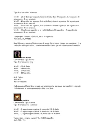 Tipo de orientación: Momento
Nivel 1 – 20 de daño por segundo, la in visibilidad dura 20 segundos. 0.3 segundos de
retraso antes de ser revelado.
Nivel 2 - 40 de daño por segundo, la in visibilidad dura 40 segundos. 0.6 segundos de
retraso antes de ser revelado.
Nivel 3 - 60 de daño por segundo, la in visibilidad dura 60 segundos. 0.9 segundos de
retraso antes de ser revelado.
Nivel 4 - 80 daño por segundo, la in visibilidad dura 80 segundos. 1.5 segundos de
retraso antes de ser revelado.
Tiempo para volverse a usar: 40,30,20,10 segundos
AoE: 300,350,400,550
Sand King crea una temible tormenta de arena. La tormenta ciega a sus enemigos y él se
vuelve invisible para ellos. La tormenta también causa que sus oponentes reciban daño.
Sand Storm
Capacidad de Tipo: Pasivo
Tipo de orientación: N/A
Nivel 1 – 90 de daño.
Nivel 2 - 130 de daño.
Nivel 3 - 170 de daño.
Nivel 4 - 220 de daño.
Skill Pasivo
AoE: 400
Buff no stackean
Cada ataque del Sand King inyecta un veneno mortal que causa que su objetivo explote
violentamente al morir ocasionando daño en el área.
Epicenter
Capacidad de Tipo: Activar
Tipo de orientación: Momento
Nivel 1 – 2 segundos para castear. 6 pulsos de 110 de daño.
Nivel 2 – 2 segundos para castear. 8 pulsos de 110 de daño.
Nivel 3 – 2 segundos para castear. 10 pulsos de 110 de daño.
Tiempo para volverse a usar: 140,120,100 segundos
AoE: 300 - 725
 