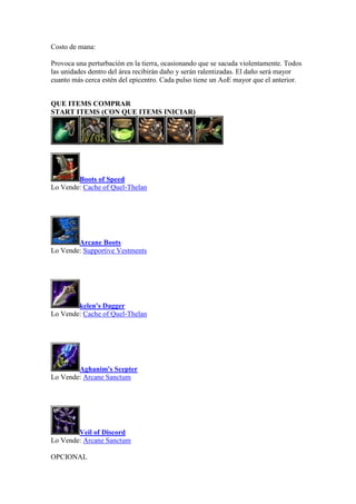 Costo de mana:
Provoca una perturbación en la tierra, ocasionando que se sacuda violentamente. Todos
las unidades dentro del área recibirán daño y serán ralentizadas. El daño será mayor
cuanto más cerca estén del epicentro. Cada pulso tiene un AoE mayor que el anterior.
QUE ITEMS COMPRAR
START ITEMS (CON QUE ITEMS INICIAR)
Boots of Speed
Lo Vende: Cache of Quel-Thelan
Arcane Boots
Lo Vende: Supportive Vestments
kelen's Dagger
Lo Vende: Cache of Quel-Thelan
Aghanim's Scepter
Lo Vende: Arcane Sanctum
Veil of Discord
Lo Vende: Arcane Sanctum
OPCIONAL
 