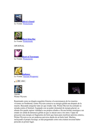 Shiva's Guard
Lo Vende: Protectorate
Black King Bar
Lo Vende: Protectorate
OPCIONAL
Heart of Tarrasque
Lo Vende: Protectorate
Radiance
Lo Vende: Ancient Weaponry

Auroth
Winter Wyvern
Reanimado como un dragón esqueleto Gracias a la necromancia de los muertos
vivientes en Northrend, winter Wyvern conserva su energia gélida aun después de la
muerte. Buscando aniquilar todo ser que irradie vida. Winter Myvern ha centrado su
mirada contra el Sentinel. Equipado con un poder elemental de energía glacial, su
aliento frio puede espirar vitalidad a sus propios aliados o llevara hordas enemigas a un
estado sin salida de demencia gélida en que se atacan unos a los otros. Capaz de
proyectar esta energía en fragmentos de hielo que lanza para inutilizar ejércitos enteros,
Winter Wyvern es un ser poderoso perverso dueño de un hielo letal. Muchos,
incluyendo el propio Scourge, se han preguntado como esta criatura invernal haber
perecido en primer lugar.
 