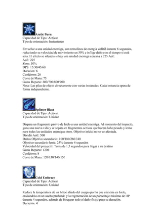 Arctic Burn
Capacidad de Tipo: Activar
Tipo de orientación: Instantaneo
Envuelve a una unidad enemiga, con remolinos de energía volátil durante 6 segundos,
reduciendo su velocidad de movimiento un 50% e inflige daño con el tiempo si está
sola. El efecto se silencia si hay una unidad enemiga cercana a 225 AoE.
AoE: 225
Slow: 50%
DPS: 15/30/45/60
Duración: 6
Cooldown: 20
Coste de Mana: 75
Gama Reparto: 600/700/800/900
Nota: Las pilas de efecto directamente con varias instancias. Cada instancia opera de
forma independiente.
Splinter Blast
Capacidad de Tipo: Activar
Tipo de orientación: Unidad
Dispara un fragmento pasivo de hielo a una unidad enemiga. Al momento del impacto,
gana una nueva vida y se separa en fragmentos activos que hacen daño pesado y lento
para todas las unidades enemigas otros. Objetivo inicial no se ve afectada.
Dividir AoE: 500
Daños Objetivo secundario: 100/180/260/340
Objetivo secundario lenta: 25% durante 4 segundos
Velocidad del proyectil: Toma de 1,5 segundos para llegar a su destino
Gama Reparto: 1200
Cooldown: 8
Coste de Mana: 120/130/140/150
Cold Embrace
Capacidad de Tipo: Activar
Tipo de orientación: Unidad
Reduce la temperatura de un héroe aliado del cuerpo por lo que encierra en hielo,
enviándolo en un sueño profundo y la regeneración de un porcentaje máximo de HP
durante 4 segundos, además de bloquear todo el daño físico para su duración.
Duración: 4
 