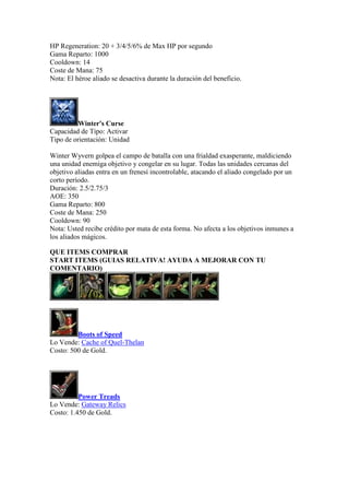 HP Regeneration: 20 + 3/4/5/6% de Max HP por segundo
Gama Reparto: 1000
Cooldown: 14
Coste de Mana: 75
Nota: El héroe aliado se desactiva durante la duración del beneficio.
Winter's Curse
Capacidad de Tipo: Activar
Tipo de orientación: Unidad
Winter Wyvern golpea el campo de batalla con una frialdad exasperante, maldiciendo
una unidad enemiga objetivo y congelar en su lugar. Todas las unidades cercanas del
objetivo aliadas entra en un frenesí incontrolable, atacando el aliado congelado por un
corto período.
Duración: 2.5/2.75/3
AOE: 350
Gama Reparto: 800
Coste de Mana: 250
Cooldown: 90
Nota: Usted recibe crédito por mata de esta forma. No afecta a los objetivos inmunes a
los aliados mágicos.
QUE ITEMS COMPRAR
START ITEMS (GUIAS RELATIVA! AYUDA A MEJORAR CON TU
COMENTARIO)
Boots of Speed
Lo Vende: Cache of Quel-Thelan
Costo: 500 de Gold.
Power Treads
Lo Vende: Gateway Relics
Costo: 1.450 de Gold.
 