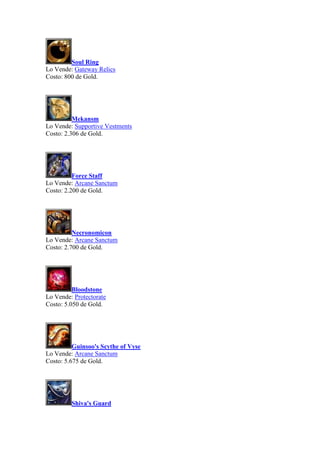 Soul Ring
Lo Vende: Gateway Relics
Costo: 800 de Gold.
Mekansm
Lo Vende: Supportive Vestments
Costo: 2.306 de Gold.
Force Staff
Lo Vende: Arcane Sanctum
Costo: 2.200 de Gold.
Necronomicon
Lo Vende: Arcane Sanctum
Costo: 2.700 de Gold.
Bloodstone
Lo Vende: Protectorate
Costo: 5.050 de Gold.
Guinsoo's Scythe of Vyse
Lo Vende: Arcane Sanctum
Costo: 5.675 de Gold.
Shiva's Guard
 