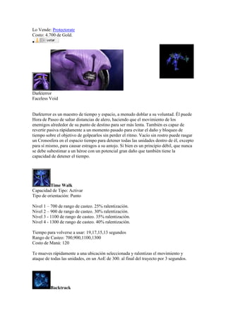 Lo Vende: Protectorate
Costo: 4.700 de Gold.

Darkterror
Faceless Void
Darkterror es un maestro de tiempo y espacio, a menudo doblar a su voluntad. Él puede
Hora de Paseo de saltar distancias de alero, haciendo que el movimiento de los
enemigos alrededor de su punto de destino para ser más lenta. También es capaz de
revertir pasiva rápidamente a un momento pasado para evitar el daño y bloqueo de
tiempo sobre el objetivo de golpearlos sin perder el ritmo. Vacío sin rostro puede rasgar
un Cronosfera en el espacio tiempo para detener todas las unidades dentro de él, excepto
para sí mismo, para causar estragos a su antojo. Si bien es un principio débil, que nunca
se debe subestimar a un héroe con un potencial gran daño que también tiene la
capacidad de detener el tiempo.
Time Walk
Capacidad de Tipo: Activar
Tipo de orientación: Punto
Nivel 1 – 700 de rango de casteo. 25% ralentización.
Nivel 2 – 900 de rango de casteo. 30% ralentización.
Nivel 3 - 1100 de rango de casteo. 35% ralentización.
Nivel 4 - 1300 de rango de casteo. 40% ralentización.
Tiempo para volverse a usar: 19,17,15,13 segundos
Rango de Casteo: 700,900,1100,1300
Costo de Maná: 120
Te mueves rápidamente a una ubicación seleccionada y ralentizas el movimiento y
ataque de todas las unidades, en un AoE de 300. al final del trayecto por 3 segundos.
Backtrack
 