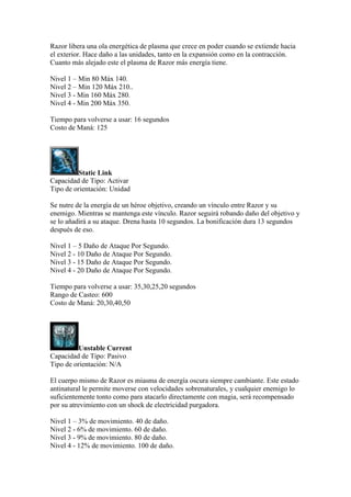 Razor libera una ola energética de plasma que crece en poder cuando se extiende hacia
el exterior. Hace daño a las unidades, tanto en la expansión como en la contracción.
Cuanto más alejado este el plasma de Razor más energía tiene.
Nivel 1 – Min 80 Máx 140.
Nivel 2 – Min 120 Máx 210..
Nivel 3 - Min 160 Máx 280.
Nivel 4 - Min 200 Máx 350.
Tiempo para volverse a usar: 16 segundos
Costo de Maná: 125
Static Link
Capacidad de Tipo: Activar
Tipo de orientación: Unidad
Se nutre de la energía de un héroe objetivo, creando un vínculo entre Razor y su
enemigo. Mientras se mantenga este vínculo. Razor seguirá robando daño del objetivo y
se lo añadirá a su ataque. Drena hasta 10 segundos. La bonificación dura 13 segundos
después de eso.
Nivel 1 – 5 Daño de Ataque Por Segundo.
Nivel 2 - 10 Daño de Ataque Por Segundo.
Nivel 3 - 15 Daño de Ataque Por Segundo.
Nivel 4 - 20 Daño de Ataque Por Segundo.
Tiempo para volverse a usar: 35,30,25,20 segundos
Rango de Casteo: 600
Costo de Maná: 20,30,40,50
Unstable Current
Capacidad de Tipo: Pasivo
Tipo de orientación: N/A
El cuerpo mismo de Razor es miasma de energía oscura siempre cambiante. Este estado
antinatural le permite moverse con velocidades sobrenaturales, y cualquier enemigo lo
suficientemente tonto como para atacarlo directamente con magia, será recompensado
por su atrevimiento con un shock de electricidad purgadora.
Nivel 1 – 3% de movimiento. 40 de daño.
Nivel 2 - 6% de movimiento. 60 de daño.
Nivel 3 - 9% de movimiento. 80 de daño.
Nivel 4 - 12% de movimiento. 100 de daño.
 