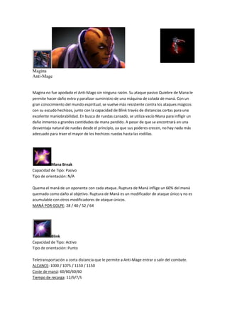 Magina
Anti-Mage
Magina no fue apodado el Anti-Mago sin ninguna razón. Su ataque pasivo Quiebre de Mana le
permite hacer daño extra y paralizar suministro de una máquina de colada de maná. Con un
gran conocimiento del mundo espiritual, se vuelve más resistente contra los ataques mágicos
con su escudo hechizos, junto con la capacidad de Blink través de distancias cortas para una
excelente maniobrabilidad. En busca de ruedas cansado, se utiliza vacío Mana para infligir un
daño inmenso a grandes cantidades de mana perdido. A pesar de que se encontrará en una
desventaja natural de ruedas desde el principio, ya que sus poderes crecen, no hay nada más
adecuado para traer el mayor de los hechizos ruedas hasta las rodillas.
Mana Break
Capacidad de Tipo: Pasivo
Tipo de orientación: N/A
Quema el maná de un oponente con cada ataque. Ruptura de Maná inflige un 60% del maná
quemado como daño al objetivo. Ruptura de Maná es un modificador de ataque único y no es
acumulable con otros modificadores de ataque únicos.
MANÁ POR GOLPE: 28 / 40 / 52 / 64
Blink
Capacidad de Tipo: Activo
Tipo de orientación: Punto
Teletransportación a corta distancia que le permite a Anti-Mage entrar y salir del combate.
ALCANCE: 1000 / 1075 / 1150 / 1150
Coste de maná: 60/60/60/60
Tiempo de recarga: 12/9/7/5
 