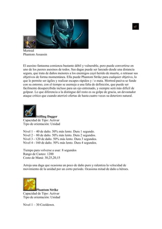 Mortred
Phantom Assassin
El asesino fantasma comienza bastante débil y vulnerable, pero puede convertirse en
uno de los peores asesinos de todos. Sus dagas puede ser lanzado desde una distancia
segura, que trata de daños menores a los enemigos cayó herido de muerte, o retrasar sus
objetivos de forma momentánea. Ella puede Phantom Strike para cualquier objetivo, lo
que le permite ser ágiles y realizar escapes rápidos y / o mata. Mortred pasiva se funde
con su entorno, con el tiempo se asemeja a una falta de definición, que puede ser
fácilmente desapercibida incluso para un ojo entrenado, y siempre será más difícil de
golpear. Lo que diferencia a la distingue del resto es su golpe de gracia, un devastador
ataque crítico que cuando aterrizó ofertas de hasta cuatro veces su deterioro natural.
Stifling Dagger
Capacidad de Tipo: Activar
Tipo de orientación: Unidad
Nivel 1 – 40 de daño. 50% más lento. Dura 1 segundo.
Nivel 2 – 80 de daño. 50% más lento. Dura 2 segundos.
Nivel 3 - 120 de daño. 50% más lento. Dura 3 segundos.
Nivel 4 - 160 de daño. 50% más lento. Dura 4 segundos.
Tiempo para volverse a usar: 8 segundos
Rango de Casteo: 1200
Costo de Maná: 30,25,20,15
Arroja una daga que ocasiona un poco de daño puro y ralentiza la velocidad de
movimiento de la unidad por un corto periodo. Ocasiona mitad de daño a héroes.
Phantom Strike
Capacidad de Tipo: Activar
Tipo de orientación: Unidad
Nivel 1 – 30 Cooldown.
 