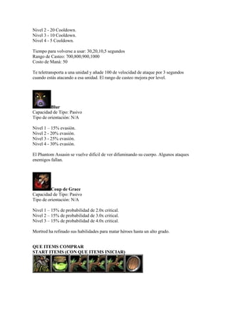 Nivel 2 - 20 Cooldown.
Nivel 3 - 10 Cooldown.
Nivel 4 - 5 Cooldown.
Tiempo para volverse a usar: 30,20,10,5 segundos
Rango de Casteo: 700,800,900,1000
Costo de Maná: 50
Te teletransporta a una unidad y añade 100 de velocidad de ataque por 3 segundos
cuando estás atacando a esa unidad. El rango de casteo mejora por level.
Blur
Capacidad de Tipo: Pasivo
Tipo de orientación: N/A
Nivel 1 – 15% evasión.
Nivel 2 - 20% evasión.
Nivel 3 - 25% evasión.
Nivel 4 - 30% evasión.
El Phantom Assasin se vuelve difícil de ver difuminando su cuerpo. Algunos ataques
enemigos fallan.
Coup de Grace
Capacidad de Tipo: Pasivo
Tipo de orientación: N/A
Nivel 1 – 15% de probabilidad de 2.0x critical.
Nivel 2 – 15% de probabilidad de 3.0x critical.
Nivel 3 – 15% de probabilidad de 4.0x critical.
Mortred ha refinado sus habilidades para matar héroes hasta un alto grado.
QUE ITEMS COMPRAR
START ITEMS (CON QUE ITEMS INICIAR)
 