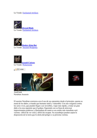 Lo Vende: Enchanted Artifacts
Abyssal Blade
Lo Vende: Enchanted Artifacts
Monkey King Bar
Lo Vende: Ancient Weaponry
Assault Cuirass
Lo Vende: Protectorate

Anub'arak
Nerubian Assassin
El asesino Nerubian comienza con el uso de sus oponentes desde el principio, quema su
maná de los daños, evitando que bastante inútil y vulnerable. Con una venganza contra
los seres vivos, que pueden llegar a ser invisibles, viajar más rápido, y tratar un gran
daño a la cosa siguiente que él golpea. Siguiendo con su línea de atravesar
impresionantes poderoso y Quemadura de maná es un combo más inmediato será
víctima - difícil de ver venir y difícil de escapar. Su escarabajos pueden espiar la
disposición de la tierra que le alerta del peligro o su próxima víctima.
 