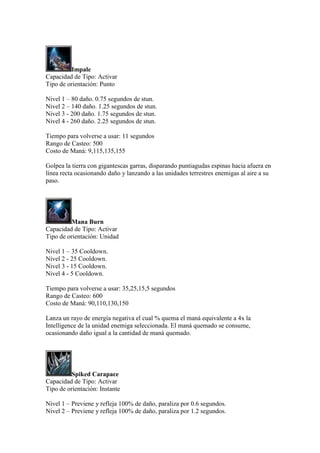 Impale
Capacidad de Tipo: Activar
Tipo de orientación: Punto
Nivel 1 – 80 daño. 0.75 segundos de stun.
Nivel 2 – 140 daño. 1.25 segundos de stun.
Nivel 3 - 200 daño. 1.75 segundos de stun.
Nivel 4 - 260 daño. 2.25 segundos de stun.
Tiempo para volverse a usar: 11 segundos
Rango de Casteo: 500
Costo de Maná: 9,115,135,155
Golpea la tierra con gigantescas garras, disparando puntiagudas espinas hacia afuera en
línea recta ocasionando daño y lanzando a las unidades terrestres enemigas al aire a su
paso.
Mana Burn
Capacidad de Tipo: Activar
Tipo de orientación: Unidad
Nivel 1 – 35 Cooldown.
Nivel 2 - 25 Cooldown.
Nivel 3 - 15 Cooldown.
Nivel 4 - 5 Cooldown.
Tiempo para volverse a usar: 35,25,15,5 segundos
Rango de Casteo: 600
Costo de Maná: 90,110,130,150
Lanza un rayo de energía negativa el cual % quema el maná equivalente a 4x la
Intelligence de la unidad enemiga seleccionada. El maná quemado se consume,
ocasionando daño igual a la cantidad de maná quemado.
Spiked Carapace
Capacidad de Tipo: Activar
Tipo de orientación: Instante
Nivel 1 – Previene y refleja 100% de daño, paraliza por 0.6 segundos.
Nivel 2 – Previene y refleja 100% de daño, paraliza por 1.2 segundos.
 
