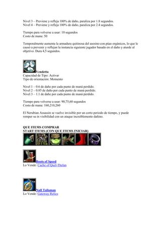 Nivel 3 – Previene y refleja 100% de daño, paraliza por 1.8 segundos.
Nivel 4 – Previene y refleja 100% de daño, paraliza por 2.4 segundos.
Tiempo para volverse a usar: 10 segundos
Costo de mana: 50
Temporalmente aumenta la armadura quitinosa del asesino con púas orgánicos, lo que le
causó a prevenir y reflejan la instancia siguiente jugador basado en el daño y aturde al
objetivo. Dura 4,5 segundos.
Vendetta
Capacidad de Tipo: Activar
Tipo de orientación: Momento
Nivel 1 – 0.6 de daño por cada punto de maná perdido.
Nivel 2 – 0.85 de daño por cada punto de maná perdido.
Nivel 3 – 1.1 de daño por cada punto de maná perdido.
Tiempo para volverse a usar: 90,75,60 segundos
Costo de mana: 160,210,260
El Nerubian Assassin se vuelve invisible por un corto periodo de tiempo, y puede
romper su in visibilidad con un ataque increíblemente dañino.
QUE ITEMS COMPRAR
START ITEMS (CON QUE ITEMS INICIAR)
Boots of Speed
Lo Vende: Cache of Quel-Thelan
Null Talisman
Lo Vende: Gateway Relics
 