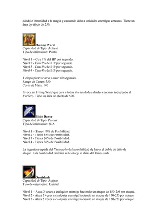 dándole inmunidad a la magia y causando daño a unidades enemigas cercanas. Tiene un
área de efecto de 250.
Healing Ward
Capacidad de Tipo: Activar
Tipo de orientación: Punto
Nivel 1 – Cura 1% del HP por segundo.
Nivel 2 - Cura 2% del HP por segundo.
Nivel 3 - Cura 3% del HP por segundo.
Nivel 4 - Cura 4% del HP por segundo.
Tiempo para volverse a usar: 60 segundos
Rango de Casteo: 350
Costo de Maná: 140
Invoca un Haling Ward que cura a todas alas unidades aliadas cercanas incluyendo al
Yurnero. Tiene un área de efecto de 500.
Blade Dance
Capacidad de Tipo: Pasivo
Tipo de orientación: N/A
Nivel 1 – Tienes 10% de Posibilidad.
Nivel 2 - Tienes 18% de Posibilidad.
Nivel 3 - Tienes 26% de Posibilidad.
Nivel 4 - Tienes 36% de Posibilidad.
La ingeniosa espada del Yurnero le da la posibilidad de hacer el doble de daño de
ataque. Esta posibilidad también se le otorga al daño del Omnislash.
Omnislash
Capacidad de Tipo: Activar
Tipo de orientación: Unidad
Nivel 1 – Ataca 3 veces a cualquier enemigo haciendo un ataque de 150-250 por ataque.
Nivel 2 - Ataca 5 veces a cualquier enemigo haciendo un ataque de 150-250 por ataque.
Nivel 3 - Ataca 5 veces a cualquier enemigo haciendo un ataque de 150-250 por ataque.
 