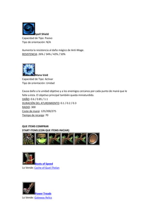 Spell Shield
Capacidad de Tipo: Pasivo
Tipo de orientación: N/A
Aumenta la resistencia al daño mágico de Anti-Mage.
RESISTENCIA: 26% / 34% / 42% / 50%
Mana Void
Capacidad de Tipo: Activar
Tipo de orientación: Unidad
Causa daño a la unidad objetivo y a los enemigos cercanos por cada punto de maná que le
falte a ésta. El objetivo principal también queda miniaturdido.
DAÑO: 0.6 / 0.85 / 1.1
DURACIÓN DEL ATURDIMIENTO: 0.1 / 0.2 / 0.3
RADIO: 300
Coste de maná: 125/200/275
Tiempo de recarga: 70
QUE ITEMS COMPRAR
START ITEMS (CON QUE ITEMS INICIAR)
Boots of Speed
Lo Vende: Cache of Quel-Thelan
Power Treads
Lo Vende: Gateway Relics
 