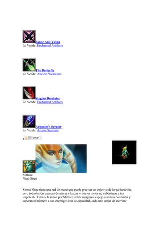 Sange And Yasha
Lo Vende: Enchanted Artifacts
The Butterfly
Lo Vende: Ancient Weaponry
Stygian Desolator
Lo Vende: Enchanted Artifacts
Aghanim's Scepter
Lo Vende: Arcane Sanctum

Slithice
Naga Siren
Sirena Naga tiene una red de mano que puede precisar un objetivo de larga duración,
pero todavía son capaces de atacar y lanzar lo que es mejor no subestimar a tan
impotente. Esta es la razón por Slithice utiliza imágenes espejo a ambos confundir y
superan en número a sus enemigos con discapacidad, cada uno capaz de aterrizar
 