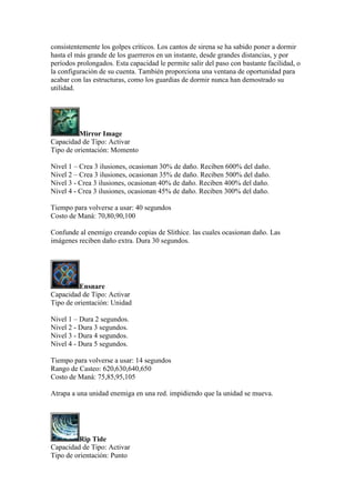 consistentemente los golpes críticos. Los cantos de sirena se ha sabido poner a dormir
hasta el más grande de los guerreros en un instante, desde grandes distancias, y por
períodos prolongados. Esta capacidad le permite salir del paso con bastante facilidad, o
la configuración de su cuenta. También proporciona una ventana de oportunidad para
acabar con las estructuras, como los guardias de dormir nunca han demostrado su
utilidad.
Mirror Image
Capacidad de Tipo: Activar
Tipo de orientación: Momento
Nivel 1 – Crea 3 ilusiones, ocasionan 30% de daño. Reciben 600% del daño.
Nivel 2 – Crea 3 ilusiones, ocasionan 35% de daño. Reciben 500% del daño.
Nivel 3 - Crea 3 ilusiones, ocasionan 40% de daño. Reciben 400% del daño.
Nivel 4 - Crea 3 ilusiones, ocasionan 45% de daño. Reciben 300% del daño.
Tiempo para volverse a usar: 40 segundos
Costo de Maná: 70,80,90,100
Confunde al enemigo creando copias de Slithice. las cuales ocasionan daño. Las
imágenes reciben daño extra. Dura 30 segundos.
Ensnare
Capacidad de Tipo: Activar
Tipo de orientación: Unidad
Nivel 1 – Dura 2 segundos.
Nivel 2 - Dura 3 segundos.
Nivel 3 - Dura 4 segundos.
Nivel 4 - Dura 5 segundos.
Tiempo para volverse a usar: 14 segundos
Rango de Casteo: 620,630,640,650
Costo de Maná: 75,85,95,105
Atrapa a una unidad enemiga en una red. impidiendo que la unidad se mueva.
Rip Tide
Capacidad de Tipo: Activar
Tipo de orientación: Punto
 