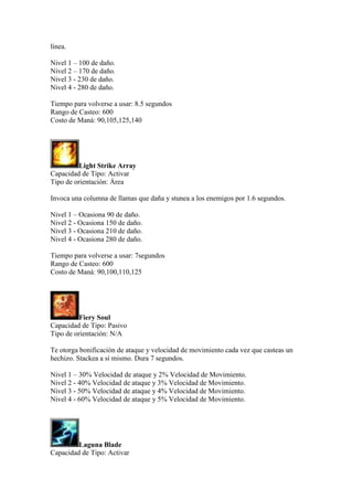 línea.
Nivel 1 – 100 de daño.
Nivel 2 – 170 de daño.
Nivel 3 - 230 de daño.
Nivel 4 - 280 de daño.
Tiempo para volverse a usar: 8.5 segundos
Rango de Casteo: 600
Costo de Maná: 90,105,125,140
Light Strike Array
Capacidad de Tipo: Activar
Tipo de orientación: Área
Invoca una columna de llamas que daña y stunea a los enemigos por 1.6 segundos.
Nivel 1 – Ocasiona 90 de daño.
Nivel 2 - Ocasiona 150 de daño.
Nivel 3 - Ocasiona 210 de daño.
Nivel 4 - Ocasiona 280 de daño.
Tiempo para volverse a usar: 7segundos
Rango de Casteo: 600
Costo de Maná: 90,100,110,125
Fiery Soul
Capacidad de Tipo: Pasivo
Tipo de orientación: N/A
Te otorga bonificación de ataque y velocidad de movimiento cada vez que casteas un
hechizo. Stackea a sí mismo. Dura 7 segundos.
Nivel 1 – 30% Velocidad de ataque y 2% Velocidad de Movimiento.
Nivel 2 - 40% Velocidad de ataque y 3% Velocidad de Movimiento.
Nivel 3 - 50% Velocidad de ataque y 4% Velocidad de Movimiento.
Nivel 4 - 60% Velocidad de ataque y 5% Velocidad de Movimiento.
Laguna Blade
Capacidad de Tipo: Activar
 