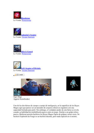 Bloodstone
Lo Vende: Protectorate
Aghanim's Scepter
Lo Vende: Arcane Sanctum
Shiva's Guard
Lo Vende: Protectorate
Eul's Scepter of Divinity
Lo Vende: Arcane Sanctum

Ogre Magi
Aggron Stonebreaker
Uno de los dos héroes de cuerpo a cuerpo de inteligencia, en la superficie de los Reyes
Magos ogro que parece ser un lanzador de conjuros ofensivos regulares con una
capacidad limitada para pulir. Sin embargo, el verdadero poder de este héroe se revela
cuando su habilidad de multidifusión pasivo entra en juego. Similar a un golpe crítico
pasivo, Multicast permite hechizos los Reyes Magos Ogros de golpear varias veces. Su
hechizo Explosión de Fuego es un hechizo decente, pero nada especial en sí mismo,
 