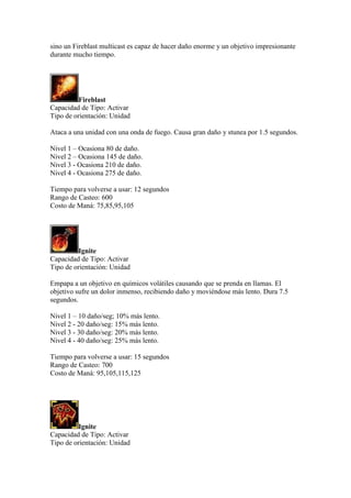 sino un Fireblast multicast es capaz de hacer daño enorme y un objetivo impresionante
durante mucho tiempo.
Fireblast
Capacidad de Tipo: Activar
Tipo de orientación: Unidad
Ataca a una unidad con una onda de fuego. Causa gran daño y stunea por 1.5 segundos.
Nivel 1 – Ocasiona 80 de daño.
Nivel 2 – Ocasiona 145 de daño.
Nivel 3 - Ocasiona 210 de daño.
Nivel 4 - Ocasiona 275 de daño.
Tiempo para volverse a usar: 12 segundos
Rango de Casteo: 600
Costo de Maná: 75,85,95,105
Ignite
Capacidad de Tipo: Activar
Tipo de orientación: Unidad
Empapa a un objetivo en químicos volátiles causando que se prenda en llamas. El
objetivo sufre un dolor inmenso, recibiendo daño y moviéndose más lento. Dura 7.5
segundos.
Nivel 1 – 10 daño/seg; 10% más lento.
Nivel 2 - 20 daño/seg: 15% más lento.
Nivel 3 - 30 daño/seg: 20% más lento.
Nivel 4 - 40 daño/seg: 25% más lento.
Tiempo para volverse a usar: 15 segundos
Rango de Casteo: 700
Costo de Maná: 95,105,115,125
Ignite
Capacidad de Tipo: Activar
Tipo de orientación: Unidad
 