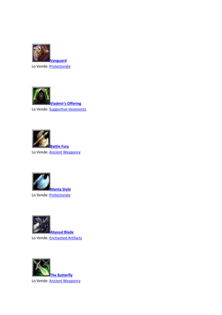 Vanguard
Lo Vende: Protectorate
Vladmir's Offering
Lo Vende: Supportive Vestments
Battle Fury
Lo Vende: Ancient Weaponry
Manta Style
Lo Vende: Protectorate
Abyssal Blade
Lo Vende: Enchanted Artifacts
The Butterfly
Lo Vende: Ancient Weaponry
 