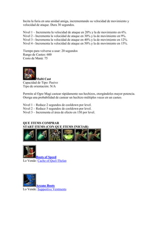 Incita la furia en una unidad amiga, incrementando su velocidad de movimiento y
velocidad de ataque. Dura 30 segundos.
Nivel 1 – Incrementa la velocidad de ataque en 20% y la de movimiento en 6%.
Nivel 2 - Incrementa la velocidad de ataque en 30% y la de movimiento en 9%.
Nivel 3 - Incrementa la velocidad de ataque en 40% y la de movimiento en 12%.
Nivel 4 - Incrementa la velocidad de ataque en 50% y la de movimiento en 15%.
Tiempo para volverse a usar: 20 segundos
Rango de Casteo: 600
Costo de Maná: 75
Multi Cast
Capacidad de Tipo: Pasivo
Tipo de orientación: N/A
Permite al Ogre Magi castear rápidamente sus hechizos, otorgándoles mayor potencia.
Otorga una probabilidad de castear un hechizo múltiples veces en un casteo.
Nivel 1 – Reduce 2 segundos de cooldown por level.
Nivel 2 – Reduce 5 segundos de cooldown por level.
Nivel 3 – Incrementa el área de efecto en 150 por level.
QUE ITEMS COMPRAR
START ITEMS (CON QUE ITEMS INICIAR)
Boots of Speed
Lo Vende: Cache of Quel-Thelan
Arcane Boots
Lo Vende: Supportive Vestments
 