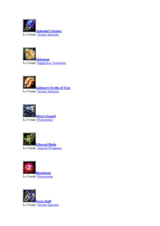 Aghanim's Scepter
Lo Vende: Arcane Sanctum
Mekansm
Lo Vende: Supportive Vestments
Guinsoo's Scythe of Vyse
Lo Vende: Arcane Sanctum
Shiva's Guard
Lo Vende: Protectorate
Ethereal Blade
Lo Vende: Ancient Weaponry
Bloodstone
Lo Vende: Protectorate
Force Staff
Lo Vende: Arcane Sanctum
 