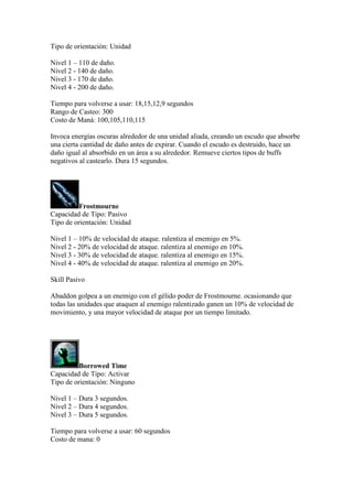 Tipo de orientación: Unidad
Nivel 1 – 110 de daño.
Nivel 2 - 140 de daño.
Nivel 3 - 170 de daño.
Nivel 4 - 200 de daño.
Tiempo para volverse a usar: 18,15,12,9 segundos
Rango de Casteo: 300
Costo de Maná: 100,105,110,115
Invoca energías oscuras alrededor de una unidad aliada, creando un escudo que absorbe
una cierta cantidad de daño antes de expirar. Cuando el escudo es destruido, hace un
daño igual al absorbido en un área a su alrededor. Remueve ciertos tipos de buffs
negativos al castearlo. Dura 15 segundos.
Frostmourne
Capacidad de Tipo: Pasivo
Tipo de orientación: Unidad
Nivel 1 – 10% de velocidad de ataque. ralentiza al enemigo en 5%.
Nivel 2 - 20% de velocidad de ataque. ralentiza al enemigo en 10%.
Nivel 3 - 30% de velocidad de ataque. ralentiza al enemigo en 15%.
Nivel 4 - 40% de velocidad de ataque. ralentiza al enemigo en 20%.
Skill Pasivo
Abaddon golpea a un enemigo con el gélido poder de Frostmourne. ocasionando que
todas las unidades que ataquen al enemigo ralentizado ganen un 10% de velocidad de
movimiento, y una mayor velocidad de ataque por un tiempo limitado.
Borrowed Time
Capacidad de Tipo: Activar
Tipo de orientación: Ninguno
Nivel 1 – Dura 3 segundos.
Nivel 2 – Dura 4 segundos.
Nivel 3 – Dura 5 segundos.
Tiempo para volverse a usar: 60 segundos
Costo de mana: 0
 