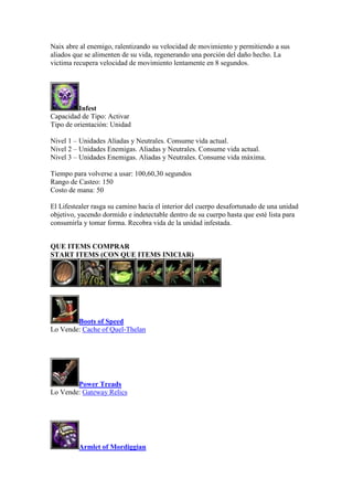 Naix abre al enemigo, ralentizando su velocidad de movimiento y permitiendo a sus
aliados que se alimenten de su vida, regenerando una porción del daño hecho. La
victima recupera velocidad de movimiento lentamente en 8 segundos.
Infest
Capacidad de Tipo: Activar
Tipo de orientación: Unidad
Nivel 1 – Unidades Aliadas y Neutrales. Consume vida actual.
Nivel 2 – Unidades Enemigas. Aliadas y Neutrales. Consume vida actual.
Nivel 3 – Unidades Enemigas. Aliadas y Neutrales. Consume vida máxima.
Tiempo para volverse a usar: 100,60,30 segundos
Rango de Casteo: 150
Costo de mana: 50
El Lifestealer rasga su camino hacia el interior del cuerpo desafortunado de una unidad
objetivo, yacendo dormido e indetectable dentro de su cuerpo hasta que esté lista para
consumirla y tomar forma. Recobra vida de la unidad infestada.
QUE ITEMS COMPRAR
START ITEMS (CON QUE ITEMS INICIAR)
Boots of Speed
Lo Vende: Cache of Quel-Thelan
Power Treads
Lo Vende: Gateway Relics
Armlet of Mordiggian
 