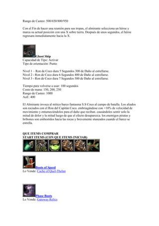 Rango de Casteo: 500/650/800/950
Con el Fin de hacer una reunión para sus tropas, el almirante selecciona un héroe y
marca su actual posición con una X sobre tierra. Después de unos segundos, el héroe
regresara inmediatamente hacia la X.
Ghost Ship
Capacidad de Tipo: Activar
Tipo de orientación: Punto
Nivel 1 – Ron de Coco dura 5 Segundos 300 de Daño al estrellarse.
Nivel 2 - Ron de Coco dura 6 Segundos 400 de Daño al estrellarse.
Nivel 3 - Ron de Coco dura 7 Segundos 500 de Daño al estrellarse.
Tiempo para volverse a usar: 100 segundos
Costo de mana: 150, 200, 250
Rango de Casteo: 1000
AoE: 400
El Almirante invoca al mítico barco fantasma S.S Coco al campo de batalla. Los aliados
son rociados con el Ron del Capitán Coco. embriagándose con +10% de velocidad de
movimiento y entumeciéndolos para el daño que reciban. causándoles sentir solo la
mitad de dolor y la mitad luego de que el efecto desaparezca. los enemigos piratas y
bribones son embestidos hacia las rocas y brevemente stuneados cuando el barco se
estrella.
QUE ITEMS COMPRAR
START ITEMS (CON QUE ITEMS INICIAR)
Boots of Speed
Lo Vende: Cache of Quel-Thelan
Phase Boots
Lo Vende: Gateway Relics
 