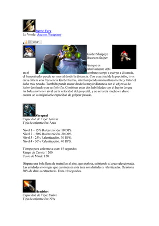 Battle Fury
Lo Vende: Ancient Weaponry

Kardel Sharpeye
Dwarven Sniper
Aunque es
relativamente débil
en el combate cuerpo a cuerpo a distancia,
el francotirador puede ser mortal desde la distancia. Con exactitud de la precisión, tiros
en la cabeza con frecuencia Kardel tierras, interrumpiendo momentáneamente y tratar el
daño más pesado. También puede atacar desde la mayor distancia con el objetivo de
haber dominado con su fiel rifle. Combinar estas dos habilidades con el hecho de que
las balas no tienen rival en la velocidad del proyectil, y no se tarda mucho en darse
cuenta de su inigualable capacidad de golpear pasado.
Shrapnel
Capacidad de Tipo: Activar
Tipo de orientación: Área
Nivel 1 – 15% Ralentización. 10 DPS.
Nivel 2 – 20% Ralentización. 20 DPS.
Nivel 3 - 25% Ralentización. 30 DPS.
Nivel 4 - 30% Ralentización. 40 DPS.
Tiempo para volverse a usar: 15 segundos
Rango de Casteo: 1200
Costo de Maná: 120
Dispara una bola llena de metrallas al aire, que explota, cubriendo al área seleccionada.
Las unidades enemigas que caminen en esta área son dañadas y ralentizadas. Ocasiona
30% de daño a estructuras. Dura 10 segundos.
Headshot
Capacidad de Tipo: Pasivo
Tipo de orientación: N/A
 