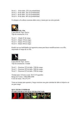 Nivel 1 – 30 de daño. 25% de probabilidad.
Nivel 2 - 30 de daño. 30% de probabilidad.
Nivel 3 - 40 de daño. 35% de probabilidad.
Nivel 4 - 50 de daño. 40% de probabilidad.
Un disparo a la cabeza ocasiona daño extra y stunea por un corto periodo.
Take Aim
Capacidad de Tipo: Pasivo
Tipo de orientación: N/A
Nivel 1 – Añade 65 de rango.
Nivel 2 - Añade 130 de rango.
Nivel 3 - Añade 195 de rango.
Nivel 4 - Añade 260 de rango.
Kardel usa sus habilidades de ingeniería enana para hacer modificaciones a su rifle,
mejorando el rango de su rifle.
Assassinate
Capacidad de Tipo: Activo
Tipo de orientación: Unidad
Nivel 1 – Ocasiona 355 de daño. 1500 de rango.
Nivel 2 – Ocasiona 505 de daño. 2000 de rango.
Nivel 3 – Ocasiona 655 de daño. 2500 de rango.
Tiempo para volverse a usar: 20,15,10 segundos
Rango de Casteo: 1500,2000,2500
Costo de mana: 185,275,375
Toma un tiempo para apuntar y luego ocasiona una gran cantidad de daño al objetivo en
un gran rango.
QUE ITEMS COMPRAR
START ITEMS (CON QUE ITEMS INICIAR)
 