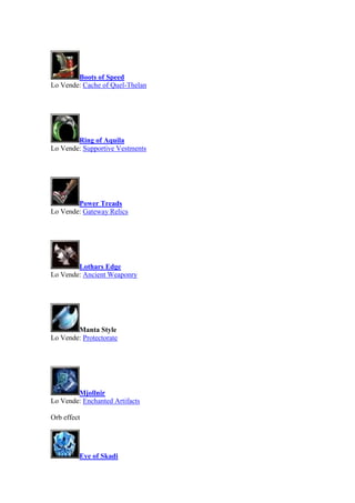 Boots of Speed
Lo Vende: Cache of Quel-Thelan
Ring of Aquila
Lo Vende: Supportive Vestments
Power Treads
Lo Vende: Gateway Relics
Lothars Edge
Lo Vende: Ancient Weaponry
Manta Style
Lo Vende: Protectorate
Mjollnir
Lo Vende: Enchanted Artifacts
Orb effect
Eye of Skadi
 