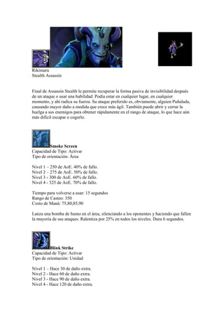 Rikimaru
Stealth Assassin
Final de Assassin Stealth le permite recuperar la forma pasiva de invisibilidad después
de un ataque o usar una habilidad. Podía estar en cualquier lugar, en cualquier
momento, y ahí radica su fuerza. Su ataque preferido es, obviamente, alguien Puñalada,
causando mayor daño a medida que crece más ágil. También puede abrir y cerrar la
huelga a sus enemigos para obtener rápidamente en el rango de ataque, lo que hace aún
más difícil escapar o cogerlo.
Smoke Screen
Capacidad de Tipo: Activar
Tipo de orientación: Área
Nivel 1 – 250 de AoE. 40% de fallo.
Nivel 2 – 275 de AoE. 50% de fallo.
Nivel 3 - 300 de AoE. 60% de fallo.
Nivel 4 - 325 de AoE. 70% de fallo.
Tiempo para volverse a usar: 15 segundos
Rango de Casteo: 350
Costo de Maná: 75,80,85,90
Lanza una bomba de humo en el área, silenciando a los oponentes y haciendo que fallen
la mayoría de sus ataques. Ralentiza por 25% en todos los niveles. Dura 6 segundos.
Blink Strike
Capacidad de Tipo: Activar
Tipo de orientación: Unidad
Nivel 1 – Hace 30 de daño extra.
Nivel 2 - Hace 60 de daño extra.
Nivel 3 - Hace 90 de daño extra.
Nivel 4 - Hace 120 de daño extra.
 