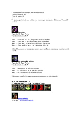 Tiempo para volverse a usar: 30,20,10,5 segundos
Rango de Casteo: 700
Costo de Maná: 50
Te teletransporta hacia una unidad, y si es enemiga, la ataca con daño extra. Cuesta 50
de maná.
Backstab
Capacidad de Tipo: Pasivo
Tipo de orientación: N/A
Nivel 1 – Daña por .25x la Agility de Rikimaru al objetivo.
Nivel 2 - Daña por .5x la Agility de Rikimaru al objetivo.
Nivel 3 - Daña por .75x la Agility de Rikimaru al objetivo.
Nivel 4 - Daña por Ix la Agility de Rikimaru al objetivo.
El Stealth Assassin no teme pelear sucio y se especializa en atacar a sus enemigos por la
espalda.
Permanent Invisibility
Capacidad de Tipo: Pasivo
Tipo de orientación: N/A
Nivel 1 – 3 segundos de desvanecimiento.
Nivel 2 – 2.25 segundos de de desvanecimiento.
Nivel 3 – 1.5 segundos de de desvanecimiento.
Rikimaru se hace invisible permanentemente cuando no está atacando.
QUE ITEMS COMPRAR
START ITEMS (CON QUE ITEMS INICIAR)
Boots of Speed
Lo Vende: Cache of Quel-Thelan
 