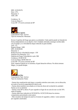 DPS: 10/30/50/70
Slow: 25%
Duración: 4
AOE: 200
Cooldown: 36
Coste de Mana: 0
Costo HP: 15% de la corriente de HP
Fire Spirits
Capacidad de Tipo: Activar
Tipo de orientación: Momento
Invoca 4 espíritus del fuego que giran a su alrededor. Cada espíritu puede ser lanzado de
forma independiente en un objetivo AoE. Unidades afectadas enemigos reciben daño
con el tiempo y su velocidad de ataque reducido en gran medida
AoE: 175
Reparto Rango: 1400
DPS: 20/40/60/80
Duración: 4
Reducción de la velocidad de ataque: -150
Espíritus Fire Duración: 12,5
Espíritus de Fuego Velocidad de vuelo: 900
Cooldown: 45/40/35/30
Costo de Mana: 80/90/100/110
Costo HP: 15% de la corriente de HP
Nota: impacto Espíritu no se acumula, al igual duración refresca. No afecta inmune
Magic, y se puede disipar.
Sun Ray
Capacidad de Tipo: Activar
Tipo de orientación: Punto
- Sunray hay canalización más larga y se puede controlar como antes, con su dirección,
así como el uso de la capacidad de la deriva sub
- Sunray ahora también cura aliados en el área de efecto de la mitad de la cantidad -
Sunray ya no se ralentiza
- Sunray costo HP es ahora 3% por segundo en lugar de un coste de una vez del 10%
sobre el modelo
- Sunray daño base reducido de 20/30/40/50 a 16/24/32/40 (tiene los mismos
componentes porcentuales como antes)
- Max mecánico de tiempo de canal es el mismo (6 segundos y daños / curar aumento
por segundo canalizado)
 