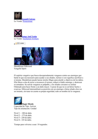 Assault Cuirass
Lo Vende: Protectorate
Sange And Yasha
Lo Vende: Enchanted Artifacts

Shendelzare Silkwood
Vengeful Spirit
El espíritu vengativo que busca desesperadamente venganza contra sus enemigos que
harán lo que sea necesario para ayudar a sus aliados, incluso si eso significa sacrificar a
sí misma. Shendelzare puede lanzar misiles Magic para aturdir y objetivos de los daños.
Ella libera a olas de terror a reconocer el terreno, reducir el daño enemigo, y destrozar
su armadura. Su sed de venganza es palpable, y los aliados cercanos se sienten
Ordenado para hacer frente a un daño mayor. A pesar de que no es un héroe fuerte o
evasivas, Silkwood intercambiará su posición con un enemigo o héroe aliado clave en
un instante, sin tener en cuenta su propia seguridad, todo en nombre de la venganza.
Magic Missile
Capacidad de Tipo: Activar
Tipo de orientación: Unidad
Nivel 1 – 100 de daño.
Nivel 2 – 175 de daño.
Nivel 3 - 250 de daño.
Nivel 4 - 325 de daño.
Tiempo para volverse a usar: 10 segundos
 