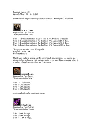 Rango de Casteo: 500
Costo de Maná: 110,120,130,140
Lanza un misil mágico al enemigo que ocasiona daño. Stunea por 1.75 segundos.
Wave of Terror
Capacidad de Tipo: Activar
Tipo de orientación: Punto
Nivel 1 – Reduce la armadura en 2 y el daño en 5%. Ocasiona 25 de daño.
Nivel 2 - Reduce la armadura en 3 y el daño en 10%. Ocasiona 50 de daño.
Nivel 3 - Reduce la armadura en 4 y el daño en 15%. Ocasiona 75 de daño.
Nivel 4 - Reduce la armadura en 5 y el daño en 20%. Ocasiona 100 de daño.
Tiempo para volverse a usar: 15 segundos
Rango de Casteo: 1400
Costo de Maná: 40
Shendelzare suelta un terrible alarido, aterrorizando a sus enemigos con una ola que
otorga visión a medida que viaja hacia un punto. La ola hace daños menores y reduce la
armadura y daño de sus enemigos por 20 segundos.
Command Aura
Capacidad de Tipo: Pasivo
Tipo de orientación: N/A
Nivel 1 – 12% de daño.
Nivel 2 - 20% de daño.
Nivel 3 - 28% de daño.
Nivel 4 - 36% de daño.
Aumenta el daño de las unidades cercanas.
Nether Swap
Capacidad de Tipo: Activar
Tipo de orientación: Unidad
Nivel 1 – 600 de rango.
Nivel 2 – 900 de rango.
Nivel 3 – 1200 de rango.
 