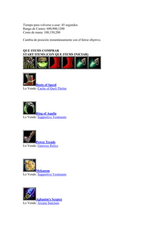 Tiempo para volverse a usar: 45 segundos
Rango de Casteo: 600,900,1200
Costo de mana: 100,150,200
Cambia de posición instantáneamente con el héroe objetivo.
QUE ITEMS COMPRAR
START ITEMS (CON QUE ITEMS INICIAR)
Boots of Speed
Lo Vende: Cache of Quel-Thelan
Ring of Aquila
Lo Vende: Supportive Vestments
Power Treads
Lo Vende: Gateway Relics
Mekansm
Lo Vende: Supportive Vestments
Aghanim's Scepter
Lo Vende: Arcane Sanctum
 