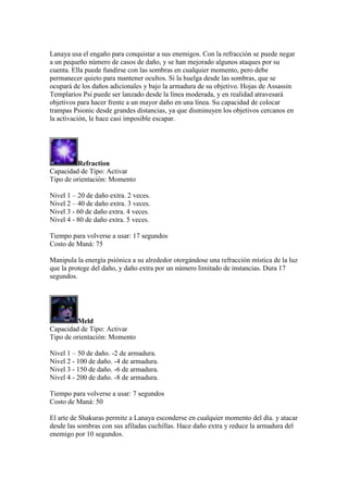 Lanaya usa el engaño para conquistar a sus enemigos. Con la refracción se puede negar
a un pequeño número de casos de daño, y se han mejorado algunos ataques por su
cuenta. Ella puede fundirse con las sombras en cualquier momento, pero debe
permanecer quieto para mantener ocultos. Si la huelga desde las sombras, que se
ocupará de los daños adicionales y bajo la armadura de su objetivo. Hojas de Assassin
Templarios Psi puede ser lanzado desde la línea moderada, y en realidad atravesará
objetivos para hacer frente a un mayor daño en una línea. Su capacidad de colocar
trampas Psionic desde grandes distancias, ya que disminuyen los objetivos cercanos en
la activación, le hace casi imposible escapar.
Refraction
Capacidad de Tipo: Activar
Tipo de orientación: Momento
Nivel 1 – 20 de daño extra. 2 veces.
Nivel 2 – 40 de daño extra. 3 veces.
Nivel 3 - 60 de daño extra. 4 veces.
Nivel 4 - 80 de daño extra. 5 veces.
Tiempo para volverse a usar: 17 segundos
Costo de Maná: 75
Manipula la energía psiónica a su alrededor otorgándose una refracción mística de la luz
que la protege del daño, y daño extra por un número limitado de instancias. Dura 17
segundos.
Meld
Capacidad de Tipo: Activar
Tipo de orientación: Momento
Nivel 1 – 50 de daño. -2 de armadura.
Nivel 2 - 100 de daño. -4 de armadura.
Nivel 3 - 150 de daño. -6 de armadura.
Nivel 4 - 200 de daño. -8 de armadura.
Tiempo para volverse a usar: 7 segundos
Costo de Maná: 50
El arte de Shakuras permite a Lanaya esconderse en cualquier momento del día. y atacar
desde las sombras con sus afiladas cuchillas. Hace daño extra y reduce la armadura del
enemigo por 10 segundos.
 
