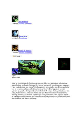 The Butterfly
Lo Vende: Ancient Weaponry
Manta Style
Lo Vende: Protectorate
Buriza-do Kyanon
Lo Vende: Ancient Weaponry

Viper
Netherdrake
Viper se especializa en la fijación abajo un solo objetivo a la distancia, mientras que
haciendo daño moderado. Su ataque del veneno lento que le permite siempre a alguien,
y que puede disparar una toxina Viper huelga muy concentrados para detener a alguien
casi en su camino, y hacer daño bien el paso del tiempo. Esto le permite ser más
agresivo que pueda entrar y mantener los objetivos de escape. Para ayudar a llevar una
carga, ha desarrollado corrosivas para la piel que ofrece resistencias, vuelve veneno
menor y disminuye el atacante. Mientras que la mayoría de los daños Viper se reparte
en el tiempo con los venenos, que tiene un Nethertoxin pasiva que le permite hacer daño
adicional a los más débiles unidades.
 