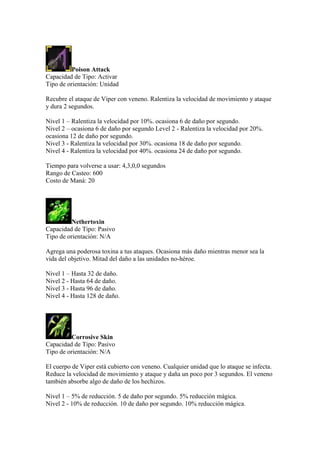 Poison Attack
Capacidad de Tipo: Activar
Tipo de orientación: Unidad
Recubre el ataque de Viper con veneno. Ralentiza la velocidad de movimiento y ataque
y dura 2 segundos.
Nivel 1 – Ralentiza la velocidad por 10%. ocasiona 6 de daño por segundo.
Nivel 2 – ocasiona 6 de daño por segundo Level 2 - Ralentiza la velocidad por 20%.
ocasiona 12 de daño por segundo.
Nivel 3 - Ralentiza la velocidad por 30%. ocasiona 18 de daño por segundo.
Nivel 4 - Ralentiza la velocidad por 40%. ocasiona 24 de daño por segundo.
Tiempo para volverse a usar: 4,3,0,0 segundos
Rango de Casteo: 600
Costo de Maná: 20
Nethertoxin
Capacidad de Tipo: Pasivo
Tipo de orientación: N/A
Agrega una poderosa toxina a tus ataques. Ocasiona más daño mientras menor sea la
vida del objetivo. Mitad del daño a las unidades no-héroe.
Nivel 1 – Hasta 32 de daño.
Nivel 2 - Hasta 64 de daño.
Nivel 3 - Hasta 96 de daño.
Nivel 4 - Hasta 128 de daño.
Corrosive Skin
Capacidad de Tipo: Pasivo
Tipo de orientación: N/A
El cuerpo de Viper está cubierto con veneno. Cualquier unidad que lo ataque se infecta.
Reduce la velocidad de movimiento y ataque y daña un poco por 3 segundos. El veneno
también absorbe algo de daño de los hechizos.
Nivel 1 – 5% de reducción. 5 de daño por segundo. 5% reducción mágica.
Nivel 2 - 10% de reducción. 10 de daño por segundo. 10% reducción mágica.
 