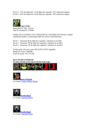 Nivel 3 - 15% de reducción. 15 de daño por segundo. 15% reducción mágica.
Nivel 4 - 20% de reducción. 20 de daño por segundo. 20% reducción mágica.
Viper Strike
Capacidad de Tipo: Activar
Tipo de orientación: Unidad
Golpea con un mordisco cruel, ralentizando las velocidades movimiento y ataque
significativamente y ocasionando daño de veneno constantemente.
Nivel 1 – Ocasiona 60 de daño por segundo y ralentiza en un 40%.
Nivel 2 – Ocasiona 100 de daño por segundo y ralentiza en un 60%.
Nivel 3 – Ocasiona 145 de daño por segundo y ralentiza en un 80%.
Tiempo para volverse a usar: 80/12,50/12,30/12 segundos
Rango de Casteo: 500/800
Costo de mana: 125,175,250
QUE ITEMS COMPRAR
START ITEMS (CON QUE ITEMS INICIAR)
Boots of Speed
Lo Vende: Cache of Quel-Thelan
Wraith Band
Lo Vende: Gateway Relics
Wraith Band
Lo Vende: Gateway Relics
 