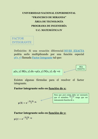 UNIVERSIDAD NACIONAL EXPERIMENTAL
“FRANCISCO DE MIRANDA”
ÁREA DE TECNOLOGÍA
PROGRAMA DE INGENIERÍA
U.C. MATEMÁTICA IV
Definición: Si una ecuación diferencial NO ES EXACTA
podría serlo multiplicando por una función especial
µ(x, y) llamada Factor Integrante tal que:
Existen algunas fórmulas para el resolver el factor
integrante.
Factor integrante solo en función de x:
Factor integrante solo en función de y:
FACTOR
INTEGRANTE
µ(x, y) M(x, y).dx +µ(x, y) N(x, y). dy =0
SEA
EXACTA
Para que µ(x) exista debe ser necesario
que el miembro tenga que ser
únicamente función de x.
 