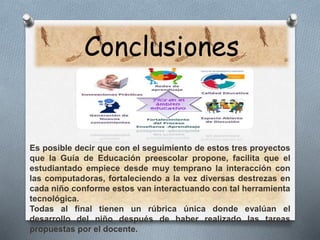 Conclusiones 
Es posible decir que con el seguimiento de estos tres proyectos 
que la Guía de Educación preescolar propone, facilita que el 
estudiantado empiece desde muy temprano la interacción con 
las computadoras, fortaleciendo a la vez diversas destrezas en 
cada niño conforme estos van interactuando con tal herramienta 
tecnológica. 
Todas al final tienen un rúbrica única donde evalúan el 
desarrollo del niño después de haber realizado las tareas 
propuestas por el docente. 
