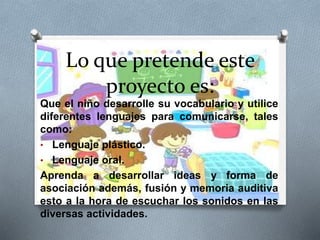 Lo que pretende este 
proyecto es: 
Que el niño desarrolle su vocabulario y utilice 
diferentes lenguajes para comunicarse, tales 
como: 
• Lenguaje plástico. 
• Lenguaje oral. 
Aprenda a desarrollar ideas y forma de 
asociación además, fusión y memoria auditiva 
esto a la hora de escuchar los sonidos en las 
diversas actividades. 
 