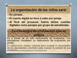 La organización de los niños será: 
La estrategia de evaluación que se 
utiliza 
En parejas. 
 El cuento digital se lleva a cabo por pareja. 
 Al final del proyecto, habría tantos cuentos 
digitales como parejas por grupo de estudiantes. 
Es a través de un solo instrumento de evaluación. Los 
educadores completan un instrumento de evaluación por 
pareja. 
El instrumento incluye criterios para evaluar el desempeño 
de los estudiantes y también para evaluar la calidad de sus 
productos.(Guía didáctica para preescolar, nivel de transición 2010). 
 