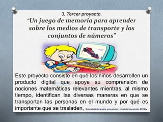 3. Tercer proyecto. 
“Un juego de memoria para aprender 
sobre los medios de transporte y los 
conjuntos de números” 
Este proyecto consiste en que los niños desarrollen un 
producto digital que apoye su comprensión de 
nociones matemáticas relevantes mientras, al mismo 
tiempo, identifican las diversas maneras en que se 
transportan las personas en el mundo y por qué es 
importante que se trasladen, Guía didáctica para preescolar, nivel de transición 2010). 
 