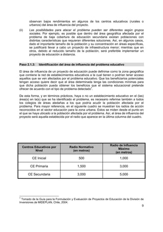 9
observan bajos rendimientos en algunos de los centros educativos (rurales o
urbanos) del área de influencia del proyecto.
(ii) Las posibilidades para atacar el problema pueden ser diferentes según grupos
sociales. Por ejemplo, es posible que dentro del área geográfica afectada por el
problema de baja cobertura de educación secundaria existan poblaciones con
distintas características que requieran diferentes soluciones. Así, en algunos casos,
dado el importante tamaño de la población y su concentración en áreas específicas,
se justificará llevar a cabo un proyecto de infraestructura menor; mientras que en
otros, debido al reducido tamaño de la población, será preferible implementar un
proyecto de educación a distancia.
Paso 2.1.3: Identificación del área de influencia del problema educativo
El área de influencia de un proyecto de educación puede definirse como la zona geográfica
que contiene la red de establecimientos educativos a la cual tienen o podrían tener acceso
aquellos que se ven afectados por el problema educativo. Que los beneficiarios potenciales
tengan acceso quiere decir que el área determinada tenga las condiciones mínimas para
que dicha población pueda obtener los beneficios que el sistema educacional pretende
ofrecer de acuerdo con el tipo de problema detectado7
.
De esta forma, y en términos prácticos, haya o no un establecimiento educativo en el (las)
área(s) en la(s) que se ha identificado el problema, es necesario referirse también a todos
los colegios de áreas aledañas a los que podría acudir la población afectada por el
problema. Para mayor referencia, en el siguiente cuadro se muestran los radios de acción
reconocidos en el sector educación para la zona urbana. Estos se miden desde el punto en
el que se haya ubicado a la población afectada por el problema. Así, el área de influencia del
proyecto será aquella establecida por el radio que aparece en la última columna del cuadro.
Centros Educativos por
Nivel
Radio Normativo
(en metros)
Radio de Influencia
Máximo
(en metros)
CE Inicial 500 1,000
CE Primaria 1,500 3,000
CE Secundaria 3,000 5,000
7
Tomado de la Guía para la Formulación y Evaluación de Proyectos de Educación de la División de
Inversiones de MIDEPLAN, Chile, 2004.
 